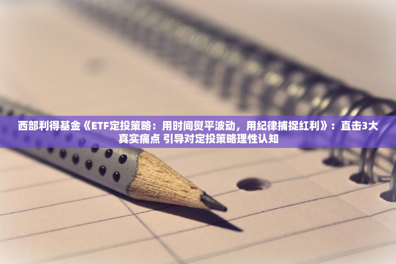 西部利得基金《ETF定投策略：用时间熨平波动	，用纪律捕捉红利》：直击3大真实痛点 引导对定投策略理性认知