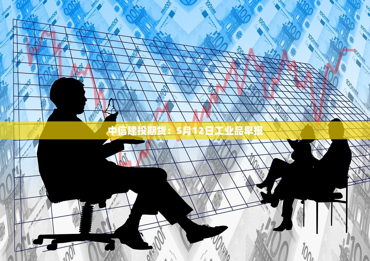 中信建投期货:5月12日工业品早报 中信建投期货:5月12日工业品早报