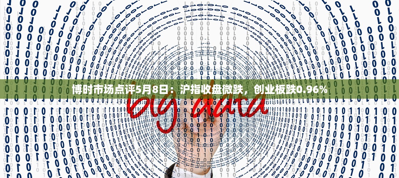 博时市场点评5月8日：沪指收盘微跌，创业板跌0.96%