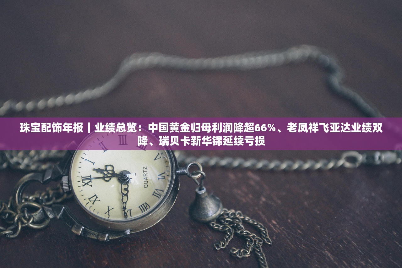 珠宝配饰年报｜业绩总览：中国黄金归母利润降超66%、老凤祥飞亚达业绩双降	、瑞贝卡新华锦延续亏损