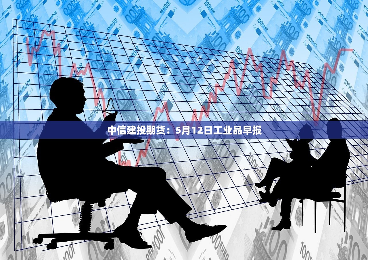 中信建投期货:5月12日工业品早报 中信建投期货:5月12日工业品早报