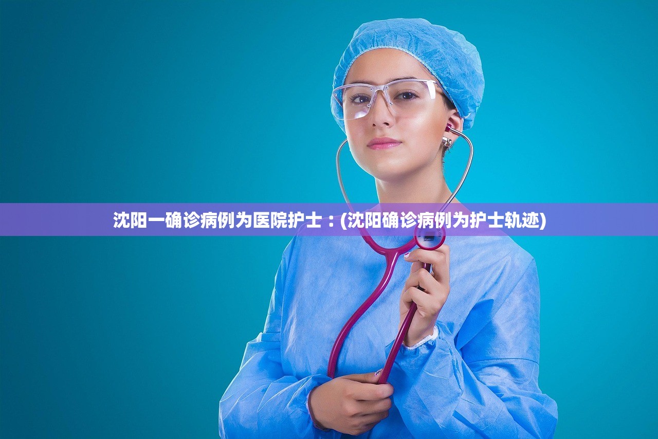 沈阳一确诊病例为医院护士︰(沈阳确诊病例为护士轨迹) 沈阳一确诊病例为医院护士︰(沈阳确诊病例为护士轨迹)