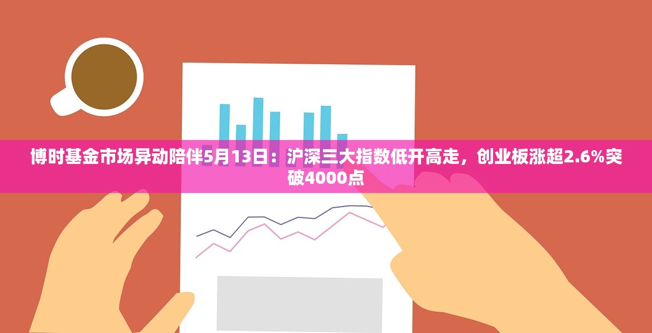 博时基金市场异动陪伴5月13日：沪深三大指数低开高走，创业板涨超2.6%突破4000点