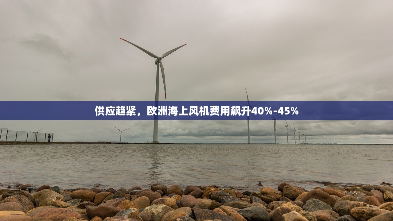 供应趋紧，欧洲海上风机费用飙升40%-45%