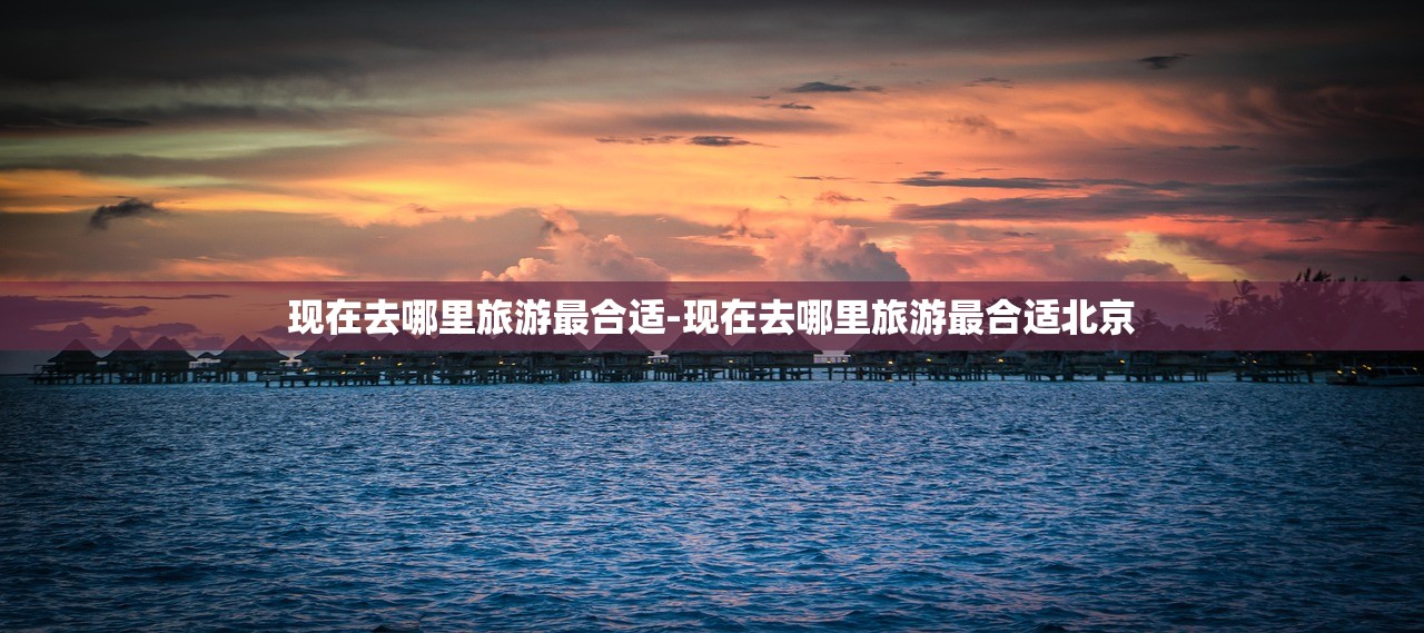现在去哪里旅游最合适-现在去哪里旅游最合适北京