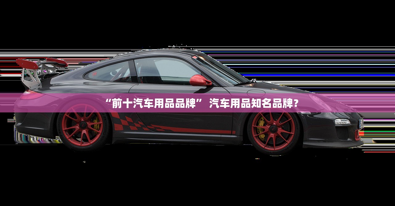 “前十汽车用品品牌	” 汽车用品知名品牌？