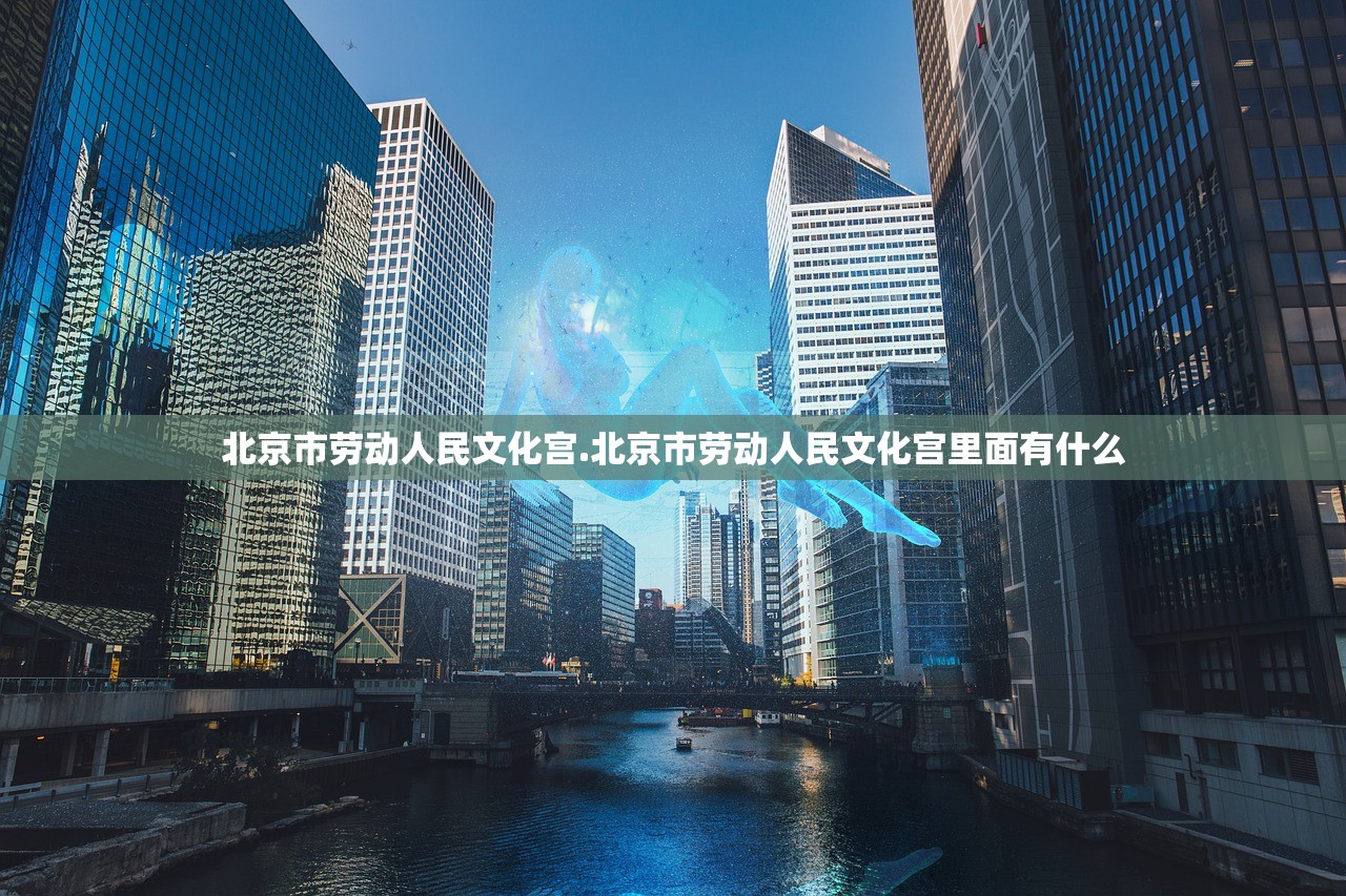北京市劳动人民文化宫.北京市劳动人民文化宫里面有什么 北京市劳动人民文化宫.北京市劳动人民文化宫里面有什么