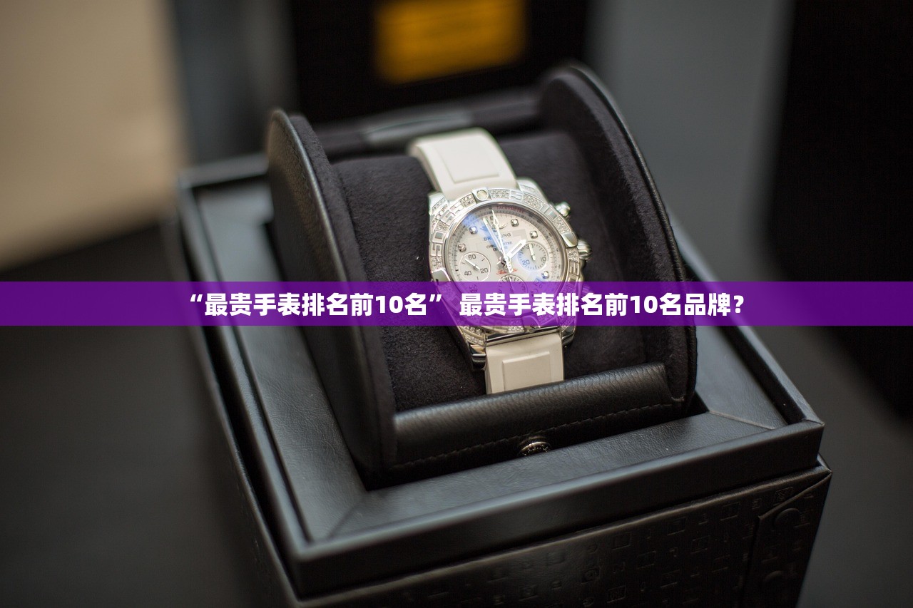 “最贵手表排名前10名” 最贵手表排名前10名品牌？