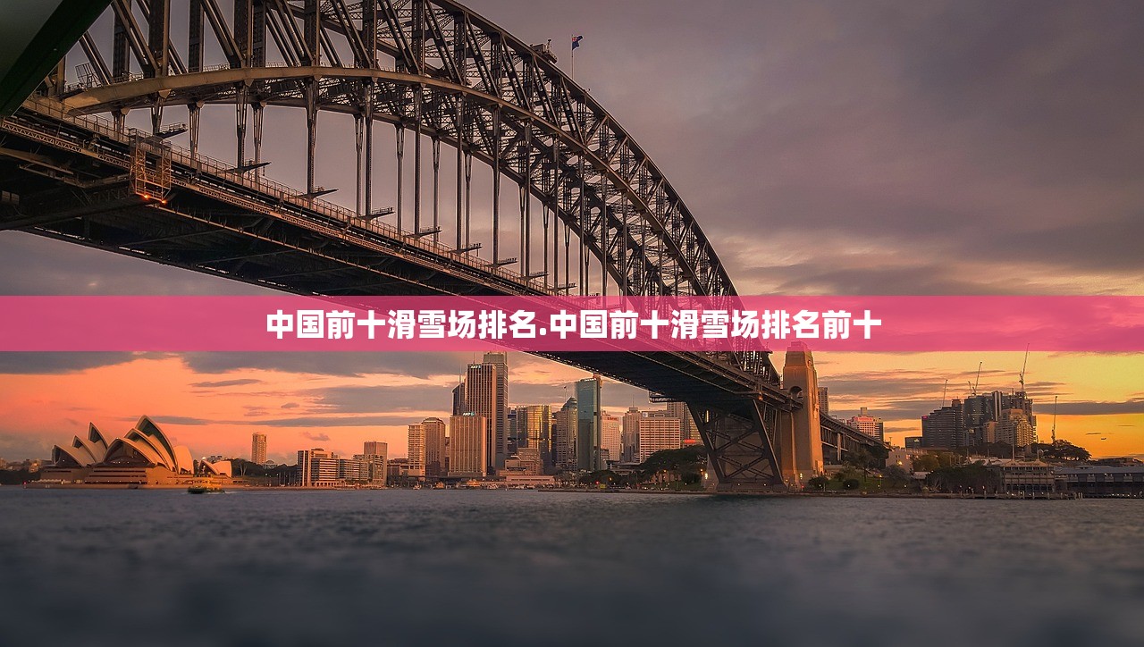 中国前十滑雪场排名.中国前十滑雪场排名前十