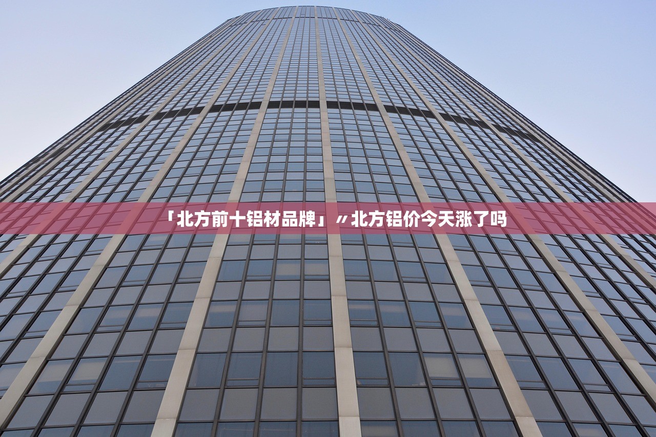 「北方前十铝材品牌」〃北方铝价今天涨了吗 「北方前十铝材品牌」〃北方铝价今天涨了吗