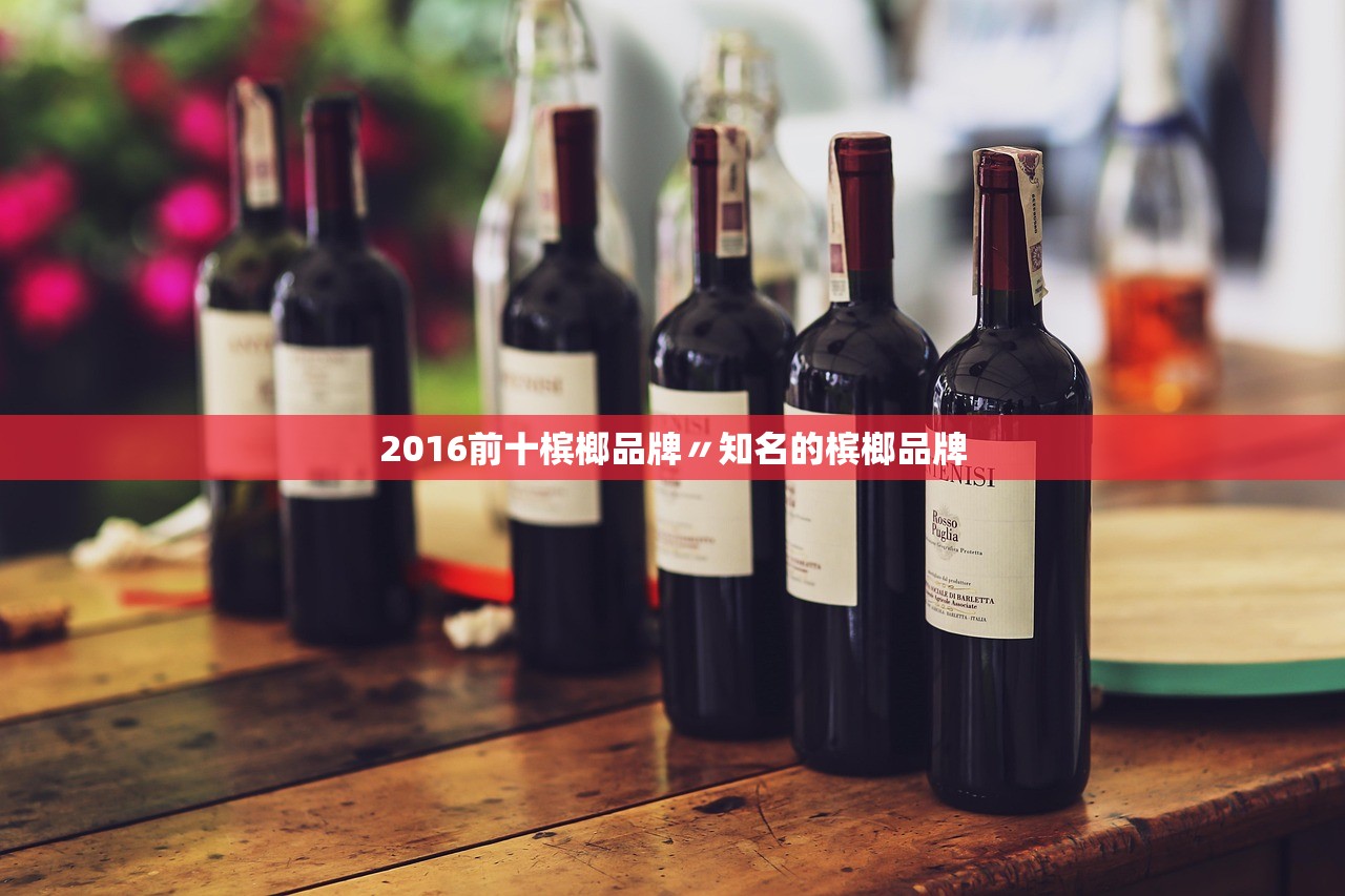 2016前十槟榔品牌〃知名的槟榔品牌 2016前十槟榔品牌〃知名的槟榔品牌
