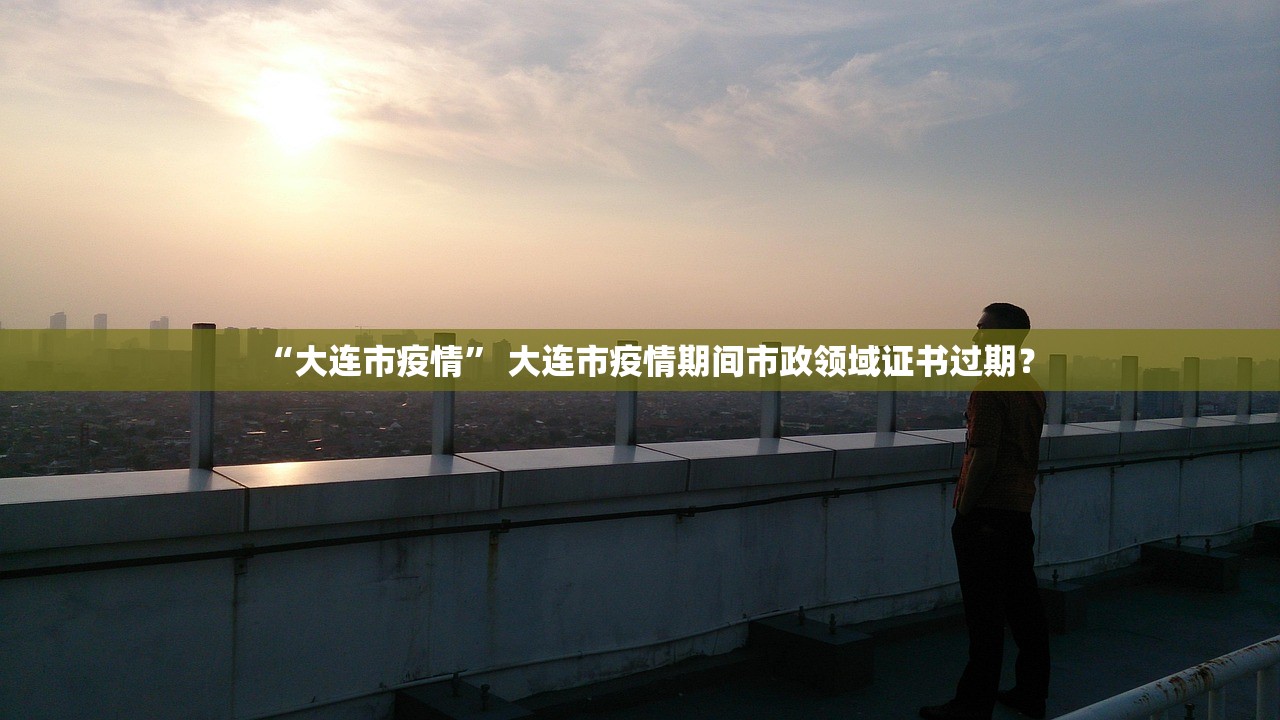 “大连市疫情” 大连市疫情期间市政领域证书过期？